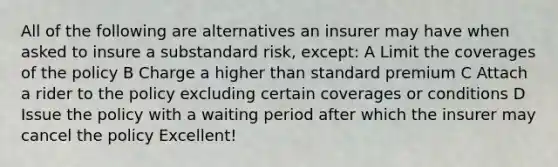 All of the following are alternatives an insurer may have when asked to insure a substandard risk, except: A Limit the coverages of the policy B Charge a higher than standard premium C Attach a rider to the policy excluding certain coverages or conditions D Issue the policy with a waiting period after which the insurer may cancel the policy Excellent!