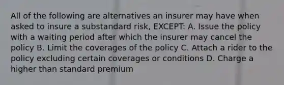 All of the following are alternatives an insurer may have when asked to insure a substandard risk, EXCEPT: A. Issue the policy with a waiting period after which the insurer may cancel the policy B. Limit the coverages of the policy C. Attach a rider to the policy excluding certain coverages or conditions D. Charge a higher than standard premium