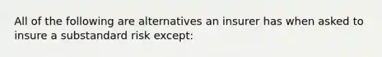 All of the following are alternatives an insurer has when asked to insure a substandard risk except: