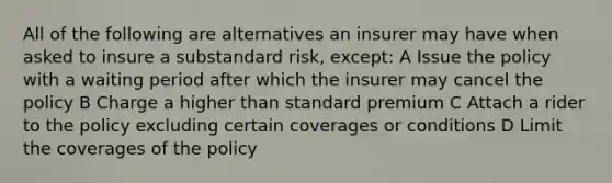 All of the following are alternatives an insurer may have when asked to insure a substandard risk, except: A Issue the policy with a waiting period after which the insurer may cancel the policy B Charge a higher than standard premium C Attach a rider to the policy excluding certain coverages or conditions D Limit the coverages of the policy