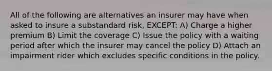 All of the following are alternatives an insurer may have when asked to insure a substandard risk, EXCEPT: A) Charge a higher premium B) Limit the coverage C) Issue the policy with a waiting period after which the insurer may cancel the policy D) Attach an impairment rider which excludes specific conditions in the policy.