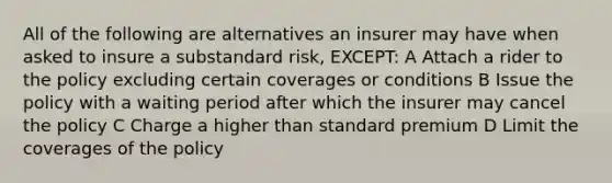 All of the following are alternatives an insurer may have when asked to insure a substandard risk, EXCEPT: A Attach a rider to the policy excluding certain coverages or conditions B Issue the policy with a waiting period after which the insurer may cancel the policy C Charge a higher than standard premium D Limit the coverages of the policy