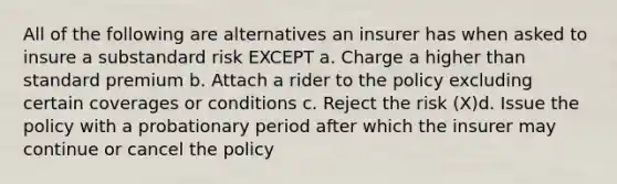 All of the following are alternatives an insurer has when asked to insure a substandard risk EXCEPT a. Charge a higher than standard premium b. Attach a rider to the policy excluding certain coverages or conditions c. Reject the risk (X)d. Issue the policy with a probationary period after which the insurer may continue or cancel the policy