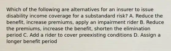 Which of the following are alternatives for an insurer to issue disability income coverage for a substandard risk? A. Reduce the benefit, increase premiums, apply an impairment rider B. Reduce the premiums, increase the benefit, shorten the elimination period C. Add a rider to cover preexisting conditions D. Assign a longer benefit period