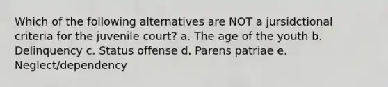 Which of the following alternatives are NOT a jursidctional criteria for the juvenile court? a. The age of the youth b. Delinquency c. Status offense d. Parens patriae e. Neglect/dependency