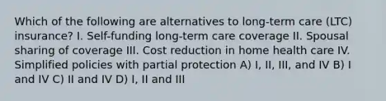 Which of the following are alternatives to long-term care (LTC) insurance? I. Self-funding long-term care coverage II. Spousal sharing of coverage III. Cost reduction in home health care IV. Simplified policies with partial protection A) I, II, III, and IV B) I and IV C) II and IV D) I, II and III