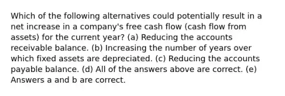 Which of the following alternatives could potentially result in a net increase in a company's free cash flow (cash flow from assets) for the current year? (a) Reducing the accounts receivable balance. (b) Increasing the number of years over which fixed assets are depreciated. (c) Reducing the accounts payable balance. (d) All of the answers above are correct. (e) Answers a and b are correct.