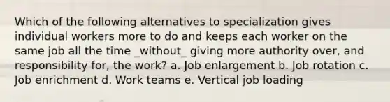 Which of the following alternatives to specialization gives individual workers more to do and keeps each worker on the same job all the time _without_ giving more authority over, and responsibility for, the work? a. Job enlargement b. Job rotation c. Job enrichment d. Work teams e. Vertical job loading