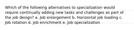 Which of the following alternatives to specialization would require continually adding new tasks and challenges as part of the job design? a. Job enlargement b. Horizontal job loading c. Job rotation d. Job enrichment e. Job specialization