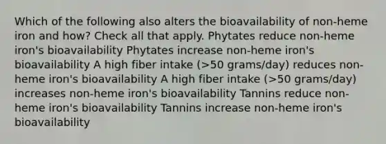 Which of the following also alters the bioavailability of non-heme iron and how? Check all that apply. Phytates reduce non-heme iron's bioavailability Phytates increase non-heme iron's bioavailability A high fiber intake (>50 grams/day) reduces non-heme iron's bioavailability A high fiber intake (>50 grams/day) increases non-heme iron's bioavailability Tannins reduce non-heme iron's bioavailability Tannins increase non-heme iron's bioavailability