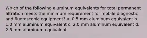 Which of the following aluminum equivalents for total permanent filtration meets the minimum requirement for mobile diagnostic and fluoroscopic equipment? a. 0.5 mm aluminum equivalent b. 1.0 mm aluminum equivalent c. 2.0 mm aluminum equivalent d. 2.5 mm aluminum equivalent