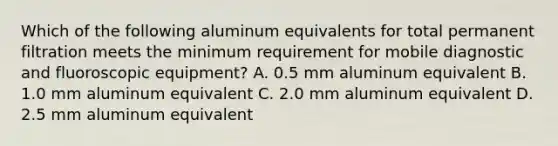 Which of the following aluminum equivalents for total permanent filtration meets the minimum requirement for mobile diagnostic and fluoroscopic equipment? A. 0.5 mm aluminum equivalent B. 1.0 mm aluminum equivalent C. 2.0 mm aluminum equivalent D. 2.5 mm aluminum equivalent