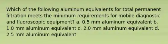 Which of the following aluminum equivalents for total permanent filtration meets the minimum requirements for mobile diagnostic and fluoroscopic equipment? a. 0.5 mm aluminum equivalent b. 1.0 mm aluminum equivalent c. 2.0 mm aluminum equivalent d. 2.5 mm aluminum equivalent