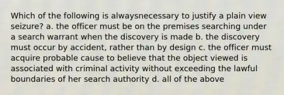 Which of the following is alwaysnecessary to justify a plain view seizure? a. the officer must be on the premises searching under a search warrant when the discovery is made b. the discovery must occur by accident, rather than by design c. the officer must acquire probable cause to believe that the object viewed is associated with criminal activity without exceeding the lawful boundaries of her search authority d. all of the above