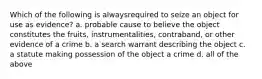 Which of the following is alwaysrequired to seize an object for use as evidence? a. probable cause to believe the object constitutes the fruits, instrumentalities, contraband, or other evidence of a crime b. a search warrant describing the object c. a statute making possession of the object a crime d. all of the above