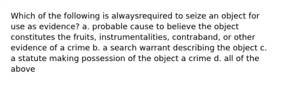 Which of the following is alwaysrequired to seize an object for use as evidence? a. probable cause to believe the object constitutes the fruits, instrumentalities, contraband, or other evidence of a crime b. a search warrant describing the object c. a statute making possession of the object a crime d. all of the above