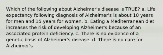 Which of the following about Alzheimer's disease is TRUE? a. Life expectancy following diagnosis of Alzheimer's is about 10 years for men and 15 years for women. b. Eating a Mediterranean diet increases the risk of developing Alzheimer's because of an associated protein deficiency. c. There is no evidence of a genetic basis of Alzheimer's disease. d. There is no cure for Alzheimer's