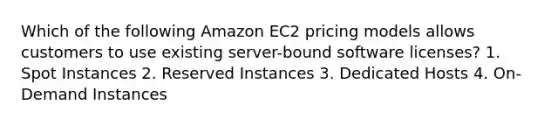 Which of the following Amazon EC2 pricing models allows customers to use existing server-bound software licenses? 1. Spot Instances 2. Reserved Instances 3. Dedicated Hosts 4. On-Demand Instances