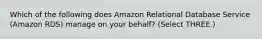 Which of the following does Amazon Relational Database Service (Amazon RDS) manage on your behalf? (Select THREE.)