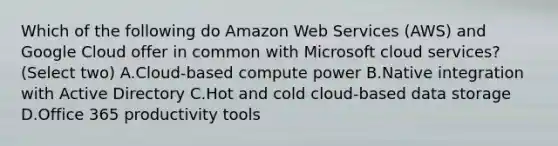 Which of the following do Amazon Web Services (AWS) and Google Cloud offer in common with Microsoft cloud services? (Select two) A.Cloud-based compute power B.Native integration with Active Directory C.Hot and cold cloud-based data storage D.Office 365 productivity tools