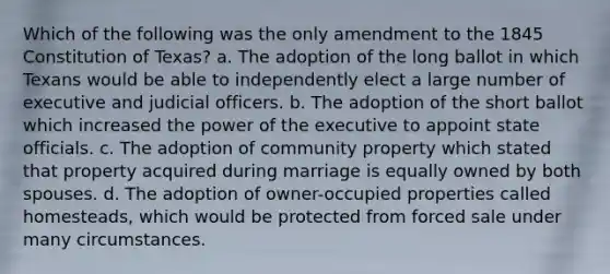 Which of the following was the only amendment to the 1845 Constitution of Texas? a. The adoption of the long ballot in which Texans would be able to independently elect a large number of executive and judicial officers. b. The adoption of the short ballot which increased the power of the executive to appoint state officials. c. The adoption of community property which stated that property acquired during marriage is equally owned by both spouses. d. The adoption of owner-occupied properties called homesteads, which would be protected from forced sale under many circumstances.