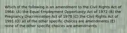 Which of the following is an amendment to the Civil Rights Act of 1964: (A) the Equal Employment Opportunity Act of 1972 (B) the Pregnancy Discrimination Act of 1978 (C) the Civil Rights Act of 1991 (D) all of the other specific choices are amendments (E) none of the other specific choices are amendments