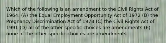 Which of the following is an amendment to the Civil Rights Act of 1964: (A) the Equal Employment Opportunity Act of 1972 (B) the Pregnancy Discrimination Act of 1978 (C) the Civil Rights Act of 1991 (D) all of the other specific choices are amendments (E) none of the other specific choices are amendments