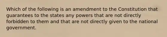 Which of the following is an amendment to the Constitution that guarantees to the states any powers that are not directly forbidden to them and that are not directly given to the national government.