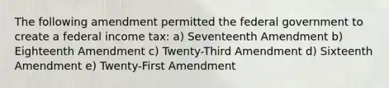 The following amendment permitted the federal government to create a federal income tax: a) Seventeenth Amendment b) Eighteenth Amendment c) Twenty-Third Amendment d) Sixteenth Amendment e) Twenty-First Amendment