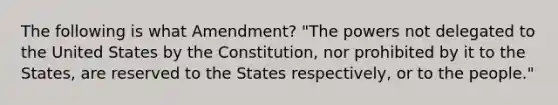 The following is what Amendment? "The powers not delegated to the United States by the Constitution, nor prohibited by it to the States, are reserved to the States respectively, or to the people."