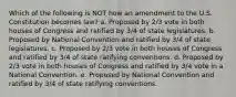 Which of the following is NOT how an amendment to the U.S. Constitution becomes law? a. Proposed by 2/3 vote in both houses of Congress and ratified by 3/4 of state legislatures. b. Proposed by National Convention and ratified by 3/4 of state legislatures. c. Proposed by 2/3 vote in both houses of Congress and ratified by 3/4 of state ratifying conventions. d. Proposed by 2/3 vote in both houses of Congress and ratified by 3/4 vote in a National Convention. e. Proposed by National Convention and ratified by 3/4 of state ratifying conventions.