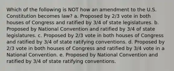 Which of the following is NOT how an amendment to the U.S. Constitution becomes law? a. Proposed by 2/3 vote in both houses of Congress and ratified by 3/4 of state legislatures. b. Proposed by National Convention and ratified by 3/4 of state legislatures. c. Proposed by 2/3 vote in both houses of Congress and ratified by 3/4 of state ratifying conventions. d. Proposed by 2/3 vote in both houses of Congress and ratified by 3/4 vote in a National Convention. e. Proposed by National Convention and ratified by 3/4 of state ratifying conventions.