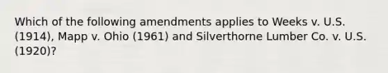 Which of the following amendments applies to Weeks v. U.S. (1914), Mapp v. Ohio (1961) and Silverthorne Lumber Co. v. U.S. (1920)?