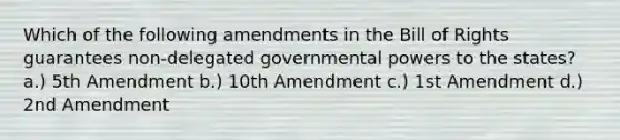 Which of the following amendments in the Bill of Rights guarantees non-delegated governmental powers to the states? a.) 5th Amendment b.) 10th Amendment c.) 1st Amendment d.) 2nd Amendment