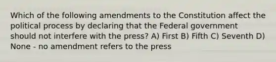 Which of the following amendments to the Constitution affect the political process by declaring that the Federal government should not interfere with the press? A) First B) Fifth C) Seventh D) None - no amendment refers to the press