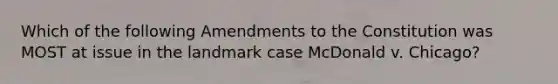 Which of the following Amendments to the Constitution was MOST at issue in the landmark case McDonald v. Chicago?