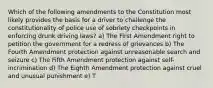 Which of the following amendments to the Constitution most likely provides the basis for a driver to challenge the constitutionality of police use of sobriety checkpoints in enforcing drunk driving laws? a) The First Amendment right to petition the government for a redress of grievances b) The Fourth Amendment protection against unreasonable search and seizure c) The Fifth Amendment protection against self-incrimination d) The Eighth Amendment protection against cruel and unusual punishment e) T