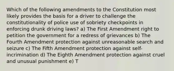 Which of the following amendments to the Constitution most likely provides the basis for a driver to challenge the constitutionality of police use of sobriety checkpoints in enforcing drunk driving laws? a) The First Amendment right to petition the government for a redress of grievances b) The Fourth Amendment protection against unreasonable search and seizure c) The Fifth Amendment protection against self-incrimination d) The Eighth Amendment protection against cruel and unusual punishment e) T