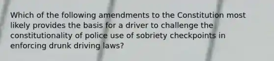 Which of the following amendments to the Constitution most likely provides the basis for a driver to challenge the constitutionality of police use of sobriety checkpoints in enforcing drunk driving laws?