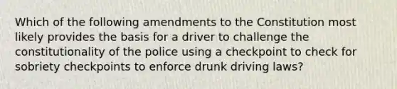 Which of the following amendments to the Constitution most likely provides the basis for a driver to challenge the constitutionality of the police using a checkpoint to check for sobriety checkpoints to enforce drunk driving laws?