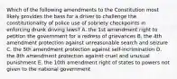 Which of the following amendments to the Constitution most likely provides the bass for a driver to challenge the constitutionality of police use of sobriety checkpoints in enforcing drunk driving laws? A. the 1st amendment right to petition the government for a redress of grievances B. the 4th amendment protection against unreasonable search and seizure C. the 5th amendment protection against self-incrimination D. the 8th amendment protection against cruel and unusual punishment E. the 10th amendment right of states to powers not given to the national government