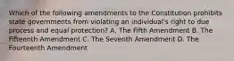 Which of the following amendments to the Constitution prohibits state governments from violating an individual's right to due process and equal protection? A. The Fifth Amendment B. The Fifteenth Amendment C. The Seventh Amendment D. The Fourteenth Amendment