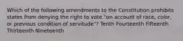 Which of the following amendments to the Constitution prohibits states from denying the right to vote "on account of race, color, or previous condition of servitude"? Tenth Fourteenth Fifteenth Thirteenth Nineteenth