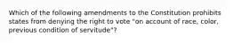 Which of the following amendments to the Constitution prohibits states from denying the right to vote "on account of race, color, previous condition of servitude"?