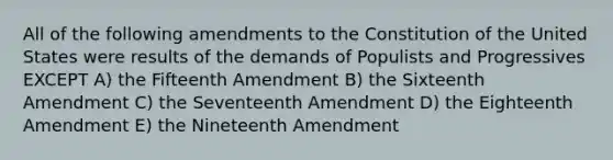 All of the following amendments to the Constitution of the United States were results of the demands of Populists and Progressives EXCEPT A) the Fifteenth Amendment B) the Sixteenth Amendment C) the Seventeenth Amendment D) the Eighteenth Amendment E) the Nineteenth Amendment