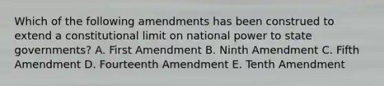 Which of the following amendments has been construed to extend a constitutional limit on national power to state governments? A. First Amendment B. Ninth Amendment C. Fifth Amendment D. Fourteenth Amendment E. Tenth Amendment