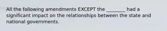 All the following amendments EXCEPT the ________ had a significant impact on the relationships between the state and national governments.