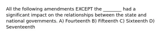 All the following amendments EXCEPT the ________ had a significant impact on the relationships between the state and national governments. A) Fourteenth B) Fifteenth C) Sixteenth D) Seventeenth