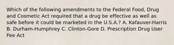 Which of the following amendments to the Federal Food, Drug and Cosmetic Act required that a drug be effective as well as safe before it could be marketed in the U.S.A.? A. Kafauver-Harris B. Durham-Humphrey C. Clinton-Gore D. Prescription Drug User Fee Act