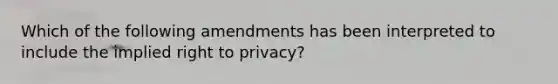 Which of the following amendments has been interpreted to include the implied right to privacy?